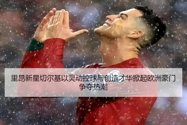 里昂新星切尔基以灵动控球与创造才华掀起欧洲豪门争夺热潮