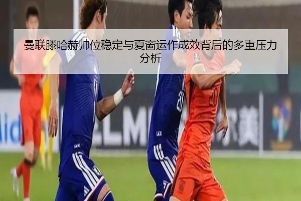 曼联滕哈赫帅位稳定与夏窗运作成效背后的多重压力分析